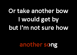 Or take another bow
I would get by
but I'm not sure how

another song