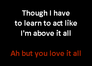 Though I have
to learn to act like
I'm above it all

Ah but you love it all