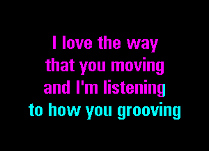 I love the way
that you moving

and I'm listening
to how you grooving