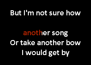 But I'm not sure how

another song
Or take another bow
I would get by