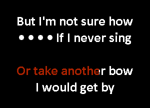 But I'm not sure how
0 o o o If I never sing

Or take another bow
I would get by