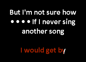 But I'm not sure how
0 o o o If I never sing

another song

I would get by