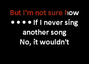 But I'm not sure how
0 0 0 0 If I never sing

another song
No, it wouldn't