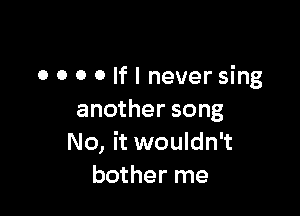 O 0 0 0 If I never sing

another song
No, it wouldn't
bother me