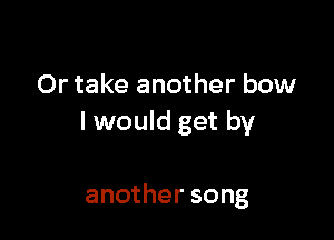 Or take another bow

I would get by

another song