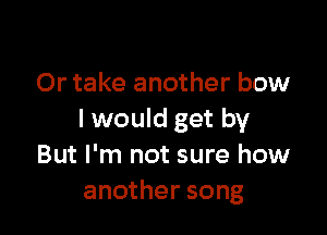 Or take another bow

I would get by
But I'm not sure how
another song