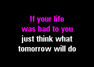 If your life
was had to you

iust think what
tomorrow will do