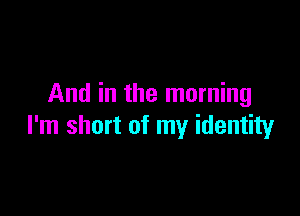 And in the morning

I'm short of my identity