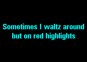 Sometimes I waltz around

but on red highlights