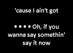 'cause I ain't got

0 0 0 00h, ifyou
wanna say somethin'
say it now