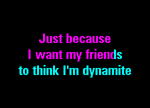 Just because

I want my friends
to think I'm dynamite