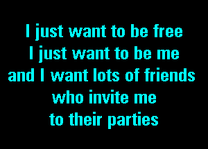 I iust want to be free
I iust want to be me
and I want lots of friends
who invite me
to their parties