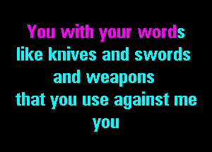 You with your words
like knives and swords
and weapons
that you use against me
you