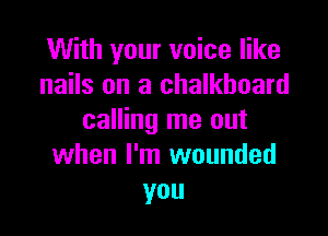 With your voice like
nails on a chalkboard

calling me out
when I'm wounded
you