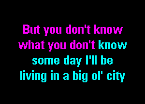 But you don't know
what you don't know

some day I'll be
living in a big ol' city