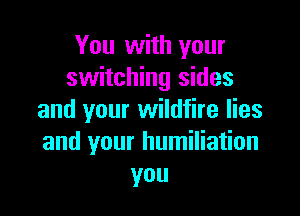You with your
switching sides

and your wildfire lies
and your humiliation
you