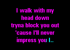 I walk with my
head down

tryna block you out
'cause I'll never
impress you l..