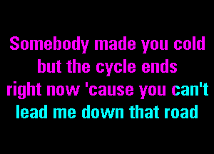 Somebody made you cold
but the cycle ends
right now 'cause you can't
lead me down that road