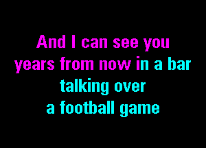 And I can see you
years from now in a bar

talking over
a football game