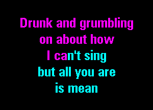 Drunk and grumbling
on about how

I can't sing
but all you are
is mean