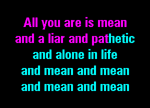 All you are is mean
and a liar and pathetic
and alone in life
and mean and mean
and mean and mean