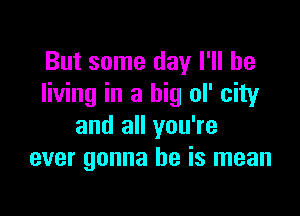 But some day I'll be
living in a big ol' city

and all you're
ever gonna be is mean