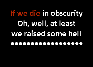 If we die in obscurity
Oh, well, at least

we raised some hell
OOOOOOOOOOOOOOOOOO