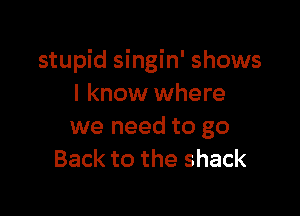 stupid singin' shows
I know where

we need to go
Back to the shack