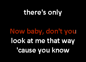 there's only

Now baby, don't you
look at me that way
'cause you know