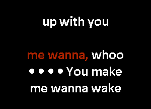 up with you

me wanna, whoo
0 0 0 0 You make
me wanna wake