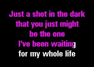 Just a shot in the dark
that you iust might

be the one
I've been waiting
for my whole life