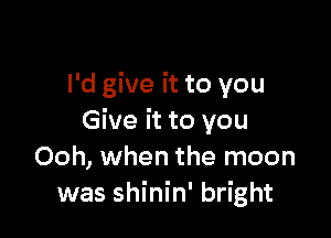 I'd give it to you

Give it to you
Ooh, when the moon
was shinin' bright