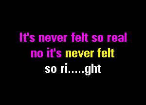 It's never felt so real

no it's never felt
so ri ..... ght