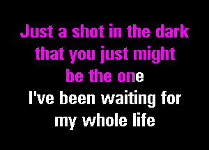 Just a shot in the dark
that you just might

be the one
I've been waiting for
my whole life