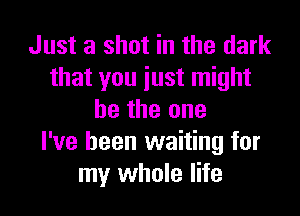 Just a shot in the dark
that you just might

be the one
I've been waiting for
my whole life