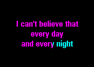 I can't believe that

every day
and every night