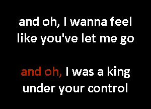 and oh, I wanna feel
like you've let me go

and oh, I was a king
under your control