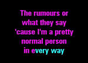 The rumours or
what they say

'cause I'm a pretty
normal person
in every way