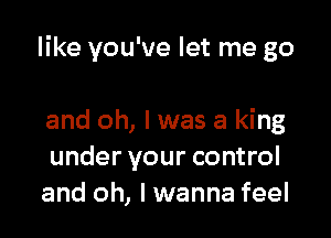 like you've let me go

and oh, I was a king
under your control
and oh, I wanna feel