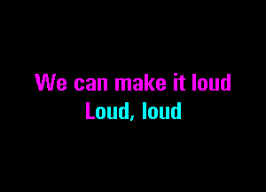 We can make it loud

Loud, loud