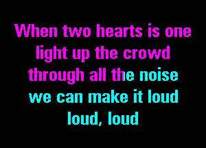 When two hearts is one
light up the crowd
through all the noise
we can make it loud
loud, loud