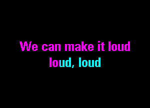 We can make it loud

loud. loud