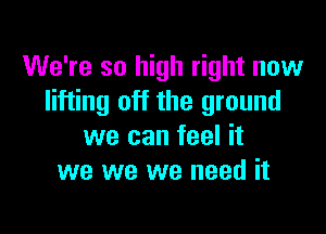 We're so high right now
lifting off the ground

we can feel it
we we we need it