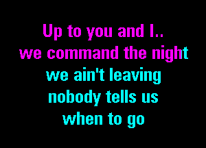 Up to you and l..
we command the night

we ain't leaving
nobody tells us
when to go