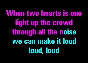 When two hearts is one
light up the crowd
through all the noise
we can make it loud
loud, loud