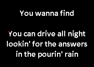 You wanna find

You can drive all night
lookin' for the answers
in the pourin' rain