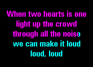 When two hearts is one
light up the crowd
through all the noise
we can make it loud
loud, loud