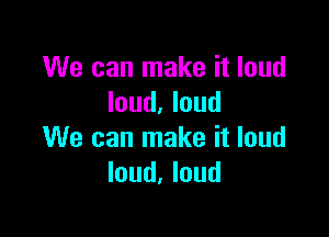 We can make it loud
loud. loud

We can make it loud
loud, loud