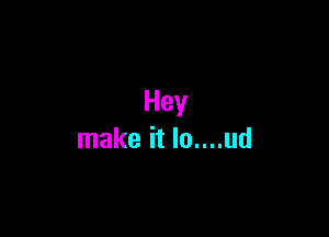 Hey

make it lo....ud