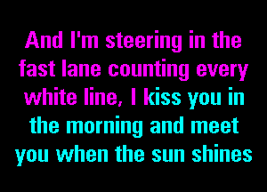 And I'm steering in the

fast lane counting every
white line, I kiss you in

the morning and meet
you when the sun shines